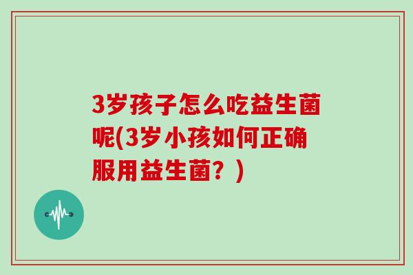3岁孩子怎么吃益生菌呢(3岁小孩如何正确服用益生菌？)
