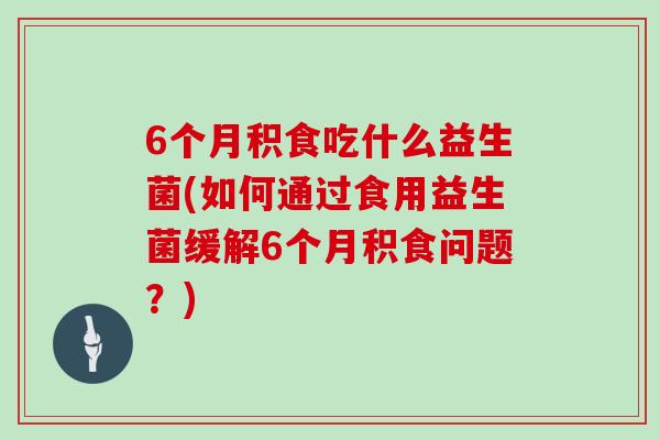 6个月积食吃什么益生菌(如何通过食用益生菌缓解6个月积食问题？)