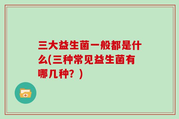 三大益生菌一般都是什么(三种常见益生菌有哪几种?) 三大益生菌一般都是什么(三种常见益生菌有哪几种?)