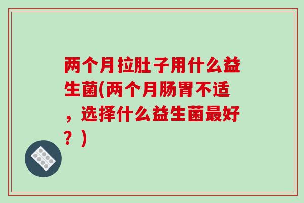 两个月拉肚子用什么益生菌(两个月肠胃不适，选择什么益生菌最好？)