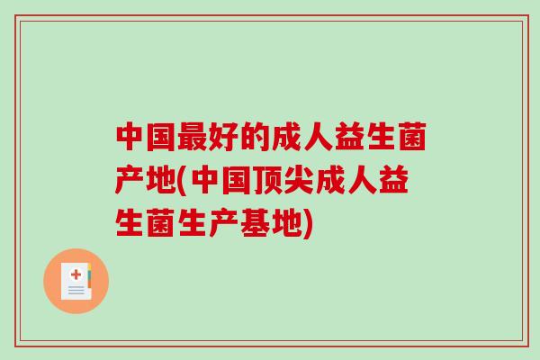 中国最好的成人益生菌产地(中国顶尖成人益生菌生产基地)