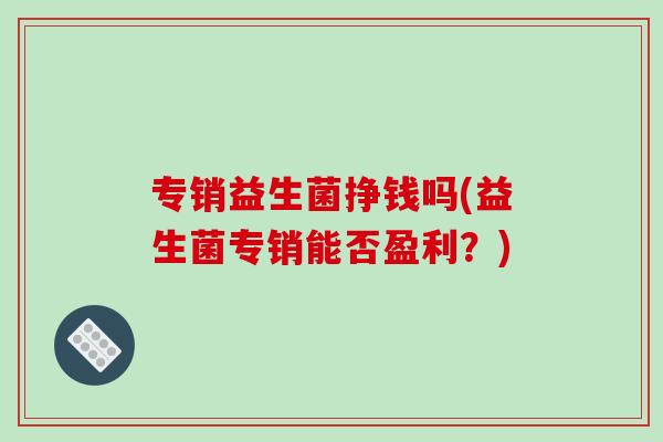 专销益生菌挣钱吗(益生菌专销能否盈利?) 专销益生菌挣钱吗(益生菌专销能否盈利?)