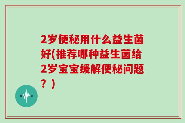 2岁便秘用什么益生菌好(推荐哪种益生菌给2岁宝宝缓解便秘问题？)