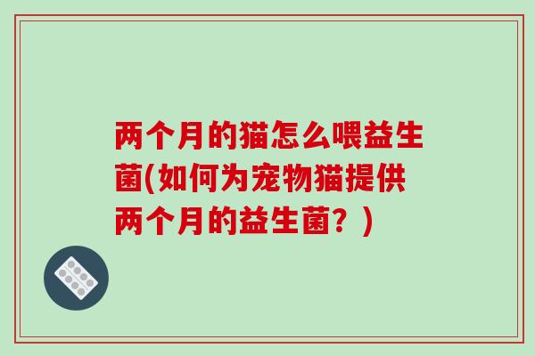 两个月的猫怎么喂益生菌(如何为宠物猫提供两个月的益生菌？)