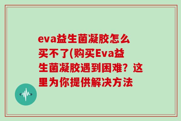 eva益生菌凝胶怎么买不了(购买Eva益生菌凝胶遇到困难？这里为你提供解决方法