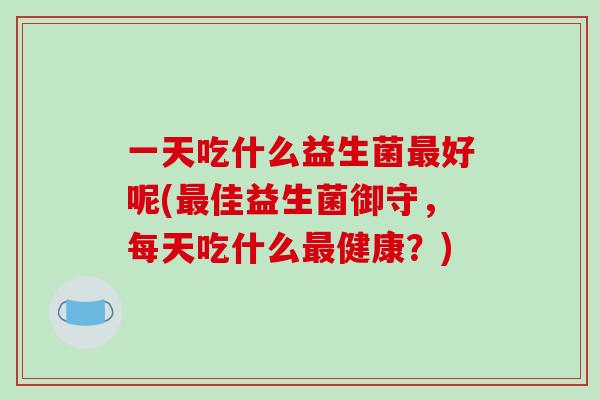 一天吃什么益生菌最好呢(最佳益生菌御守，每天吃什么最健康？)
