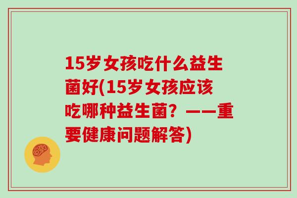 15岁女孩吃什么益生菌好(15岁女孩应该吃哪种益生菌？——重要健康问题解答)