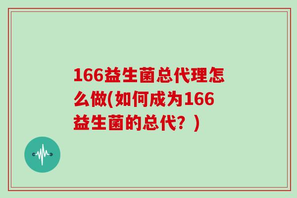166益生菌总代理怎么做(如何成为166益生菌的总代？)