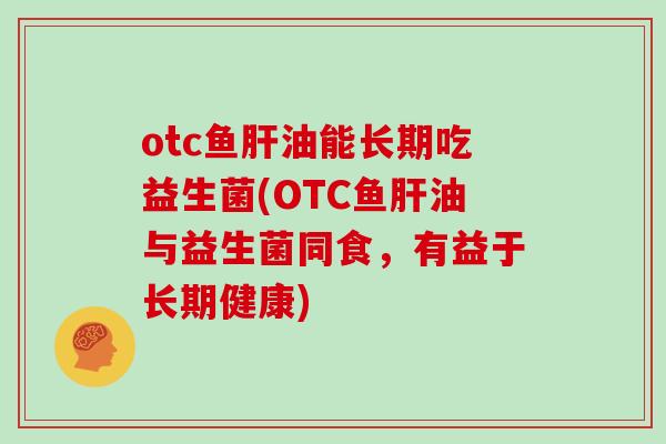 otc鱼肝油能长期吃益生菌(OTC鱼肝油与益生菌同食，有益于长期健康)
