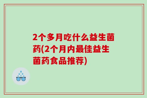 2个多月吃什么益生菌药(2个月内最佳益生菌药食品推荐)
