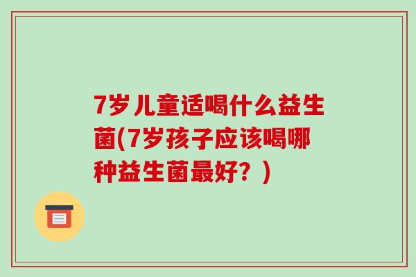 7岁儿童适喝什么益生菌(7岁孩子应该喝哪种益生菌最好？)