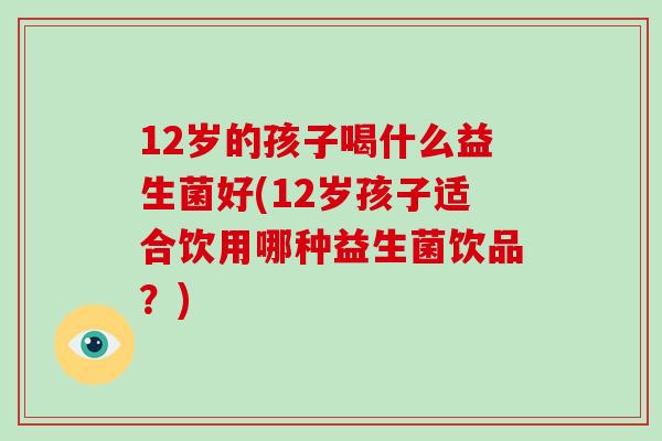 12岁的孩子喝什么益生菌好(12岁孩子适合饮用哪种益生菌饮品？)