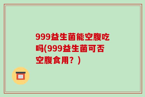 999益生菌能空腹吃吗(999益生菌可否空腹食用?) 999益生菌能空腹吃吗(999益生菌可否空腹食用?)