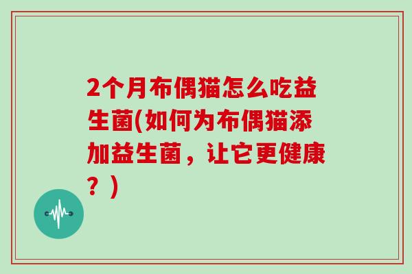 2个月布偶猫怎么吃益生菌(如何为布偶猫添加益生菌，让它更健康？)