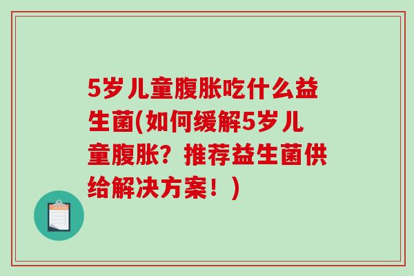 5岁儿童腹胀吃什么益生菌(如何缓解5岁儿童腹胀？推荐益生菌供给解决方案！)
