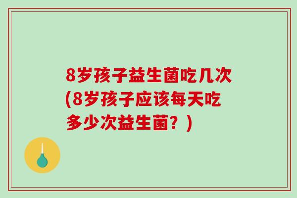 8岁孩子益生菌吃几次(8岁孩子应该每天吃多少次益生菌？)