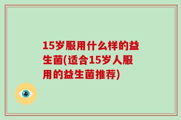 15岁服用什么样的益生菌(适合15岁人服用的益生菌推荐)