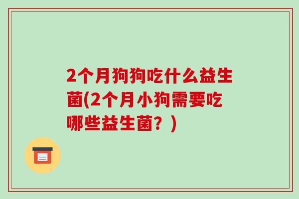 2个月狗狗吃什么益生菌(2个月小狗需要吃哪些益生菌？)