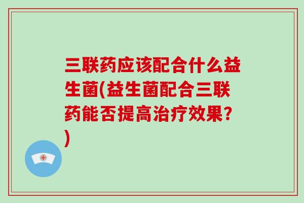 三联药应该配合什么益生菌(益生菌配合三联药能否提高效果?) 三联药应该配合什么益生菌(益生菌配合三联药能否提高效果?)