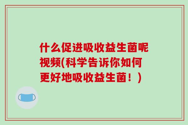 什么促进吸收益生菌呢视频(科学告诉你如何更好地吸收益生菌！)