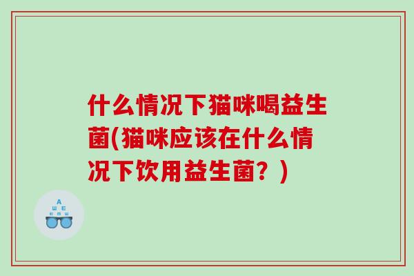 什么情况下猫咪喝益生菌(猫咪应该在什么情况下饮用益生菌？)