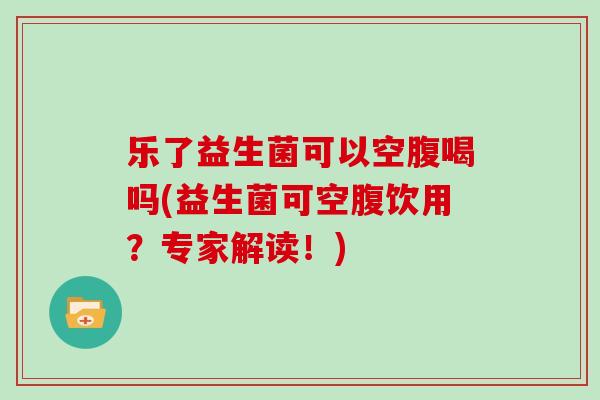 乐了益生菌可以空腹喝吗(益生菌可空腹饮用？专家解读！)