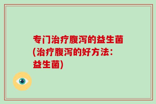 专门治疗腹泻的益生菌(治疗腹泻的好方法：益生菌)
