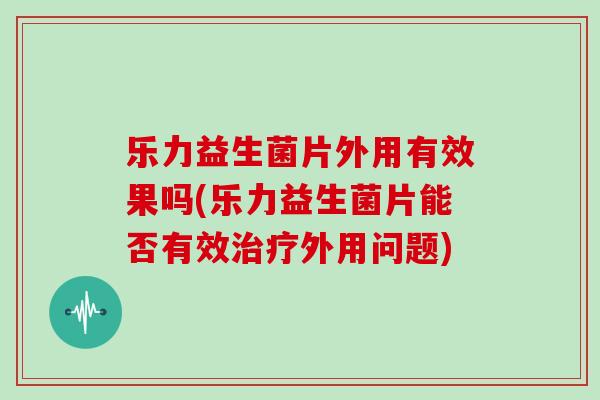 乐力益生菌片外用有效果吗(乐力益生菌片能否有效治疗外用问题)