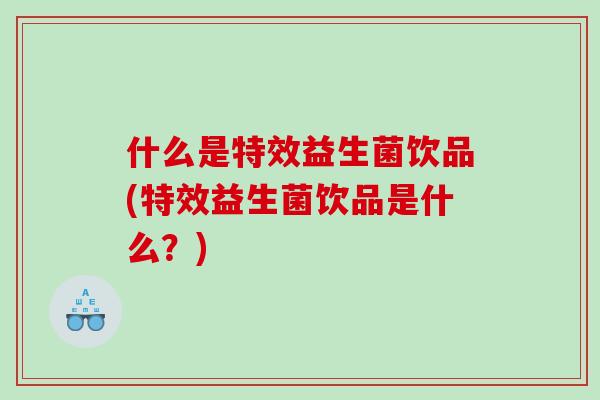 什么是特效益生菌饮品(特效益生菌饮品是什么？)