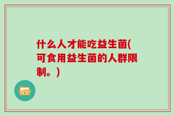 什么人才能吃益生菌(可食用益生菌的人群限制。) 什么人才能吃益生菌(可食用益生菌的人群限制。)