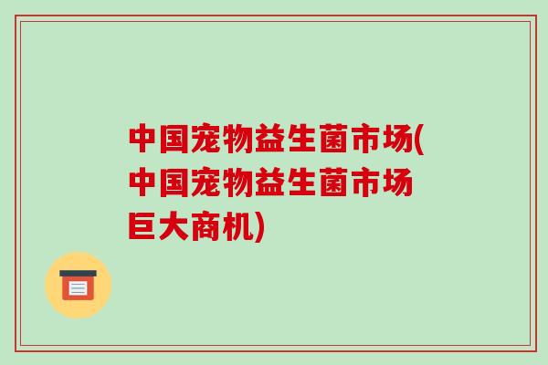 中国宠物益生菌市场(中国宠物益生菌市场 巨大商机)