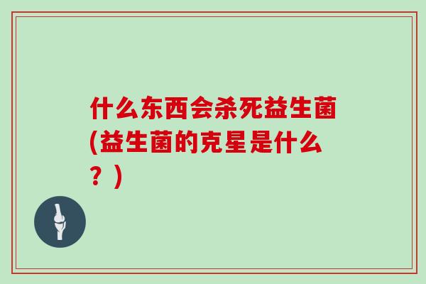 什么东西会杀死益生菌(益生菌的克星是什么？)
