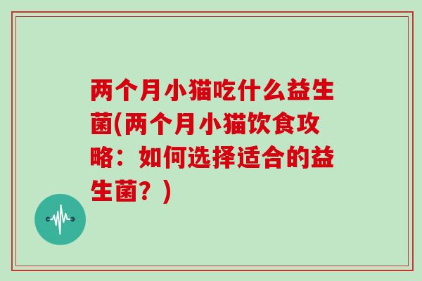 两个月小猫吃什么益生菌(两个月小猫饮食攻略:如何选择适合的益生菌?) 两个月小猫吃什么益生菌(两个月小猫饮食攻略:如何选择适合的益生菌?)