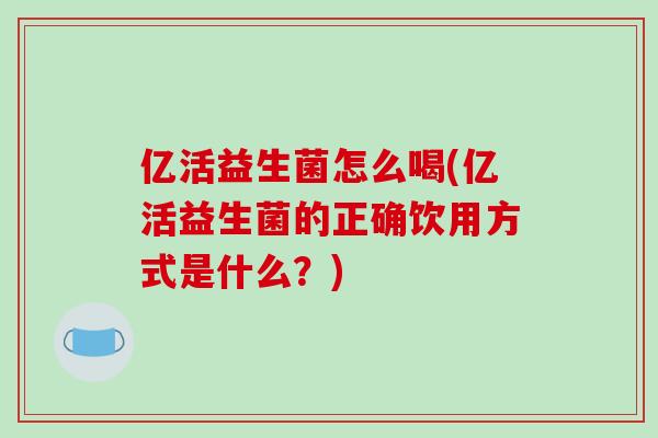 亿活益生菌怎么喝(亿活益生菌的正确饮用方式是什么?) 亿活益生菌怎么喝(亿活益生菌的正确饮用方式是什么?)