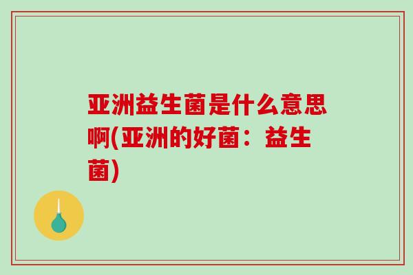 亚洲益生菌是什么意思啊(亚洲的好菌:益生菌) 亚洲益生菌是什么意思啊(亚洲的好菌:益生菌)