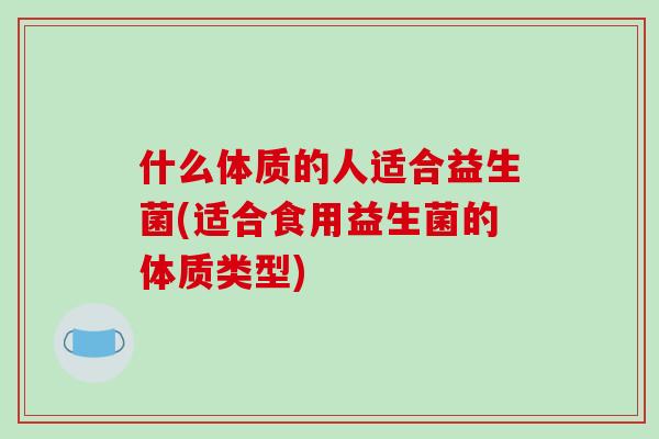 什么体质的人适合益生菌(适合食用益生菌的体质类型)