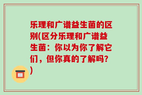 乐理和广谱益生菌的区别(区分乐理和广谱益生菌：你以为你了解它们，但你真的了解吗？)