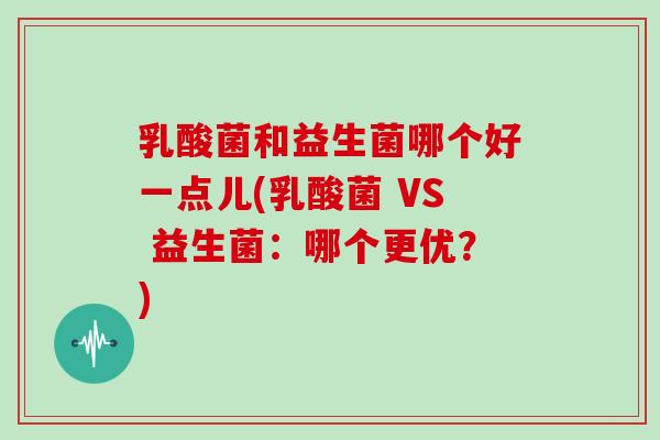 乳酸菌和益生菌哪个好一点儿(乳酸菌 VS 益生菌：哪个更优？)