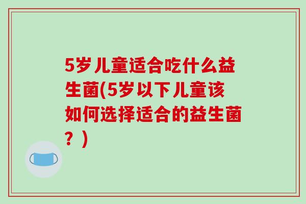 5岁儿童适合吃什么益生菌(5岁以下儿童该如何选择适合的益生菌？)