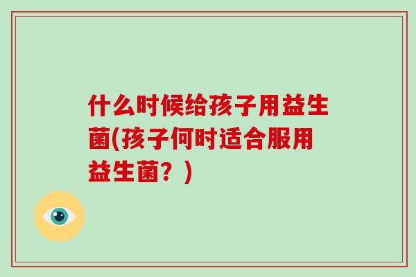 什么时候给孩子用益生菌(孩子何时适合服用益生菌？)