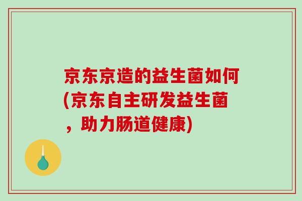 京东京造的益生菌如何(京东自主研发益生菌，助力肠道健康)