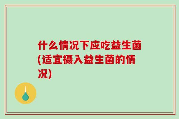 什么情况下应吃益生菌(适宜摄入益生菌的情况)