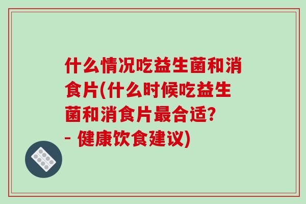 什么情况吃益生菌和消食片(什么时候吃益生菌和消食片最合适？ - 健康饮食建议)