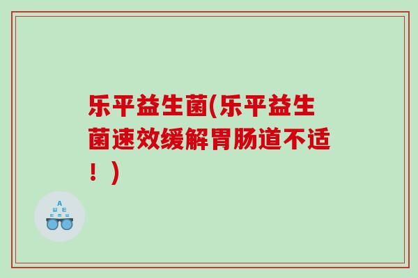 乐平益生菌(乐平益生菌速效缓解胃肠道不适！)