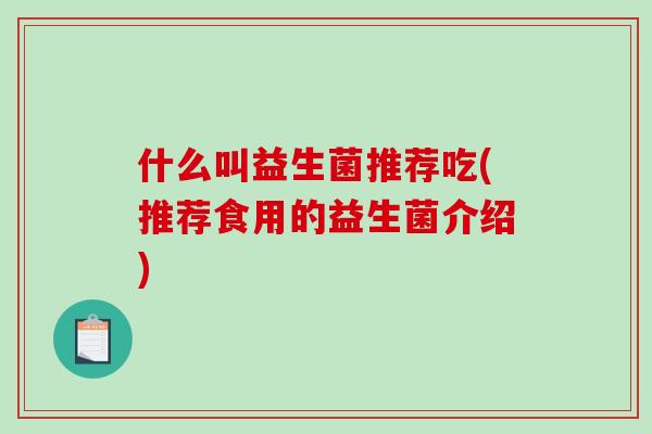什么叫益生菌推荐吃(推荐食用的益生菌介绍) 什么叫益生菌推荐吃(推荐食用的益生菌介绍)