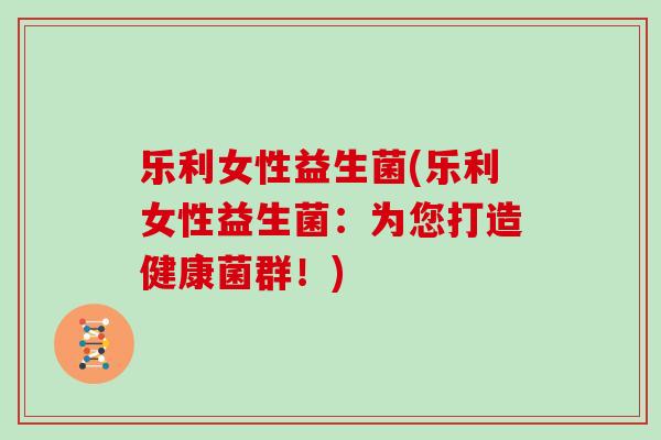 乐利女性益生菌(乐利女性益生菌：为您打造健康菌群！)