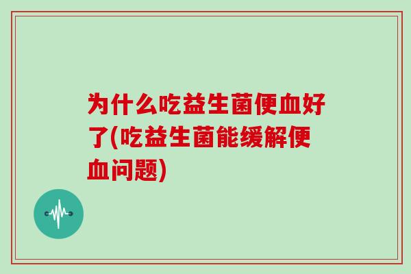 为什么吃益生菌便血好了(吃益生菌能缓解便血问题)