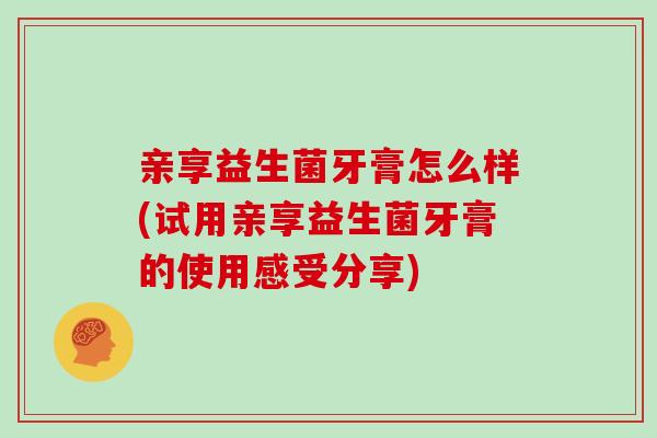 亲享益生菌牙膏怎么样(试用亲享益生菌牙膏的使用感受分享)