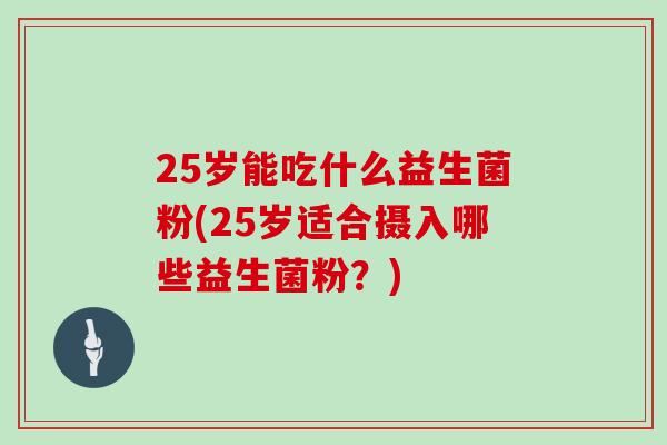 25岁能吃什么益生菌粉(25岁适合摄入哪些益生菌粉？)