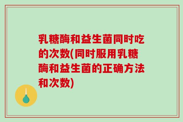 乳糖酶和益生菌同时吃的次数(同时服用乳糖酶和益生菌的正确方法和次数)